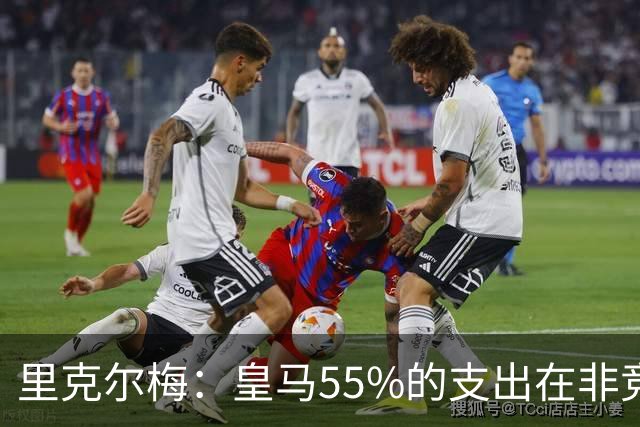 里克尔梅：皇马55%的支出在非竞技领域 皇马TV收视率极低开支巨大